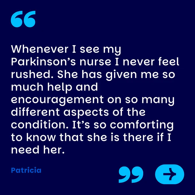 Whenever I see my Parkinson’s nurse I never feel rushed. She has given me so much help and encouragement on so many different aspects of the condition. It’s so comforting to know that she is there if I need her.