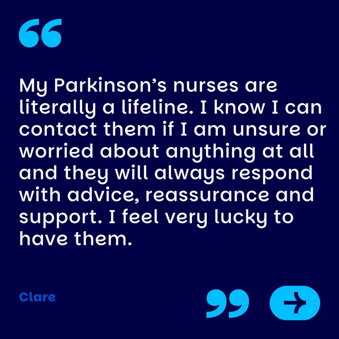 My Parkinson’s nurses are literally a lifeline. I know I can contact them if I am unsure or worried about anything at all and they will always respond with advice, reassurance and support. I feel very lucky to have them.