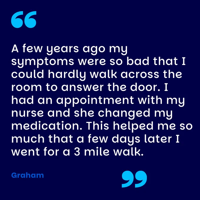 A few years ago my symptoms were so bad that I could hardly walk across the room to answer the door. I had an appointment with my nurse and she changed my medication. This helped me so much that a few days later I went for a 3 mile walk.