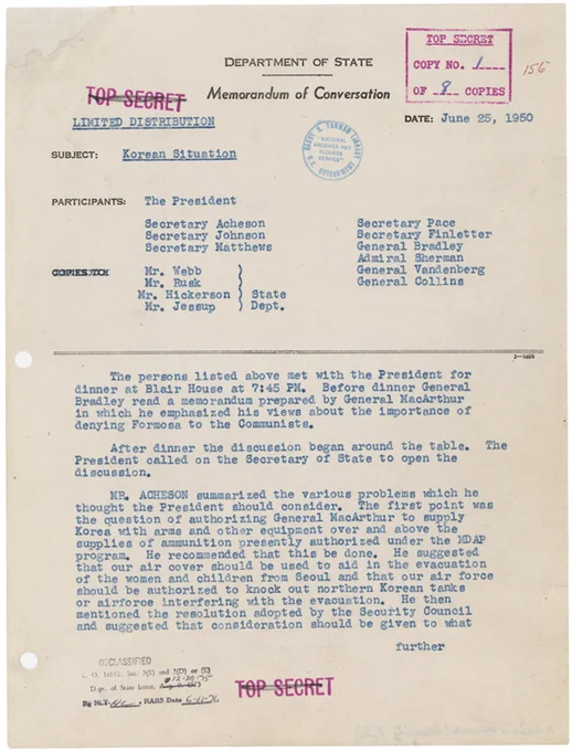 DEPARTMENT OF STATE
MEMORANDUM OF CONVERSATION


LIMITED DISTRIBUTION
DATE: JUNE 25, 1950


SUBJECT: Korean Situation


Participants: The President, Secretary Acheson, Secretary Johnson, Secretary Matthews, Secretary Pace, Secretary Finletter, General Bradley, Admiral Sherman, General Vandenberg, General Collins


Copies (from State Dept.): Mr. Webb, Mr. Rusk, Mr. Hickerson, Mr. Jessup


The persons listed above met with the President for dinner at Blair House at 7:45 PM. Before dinner General Bradley read a memorandum prepared by General MacArthur in which he emphasized his views about the importance of denying Formosa to the Communists.


After dinner, the discussion began around the table. The President called on the Secretary of State to open the discussion. MR. ACHESON summarized the various problems which he thought the President should consider. The first point was the question of authorizing General MacArthur to supply Korea with arms and other [complete transcript at link]