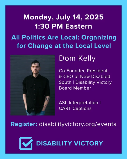 Monday, July 14, 2025, 1:30 PM Eastern: All Politics are Local: Organizing for Change at the Local Level
Dom Kelly, Co-Founder, President, and CEO of New Disabled South, Disability Victory Board Member
ASL Interpretation | CART Captions
Register
Disability Victory