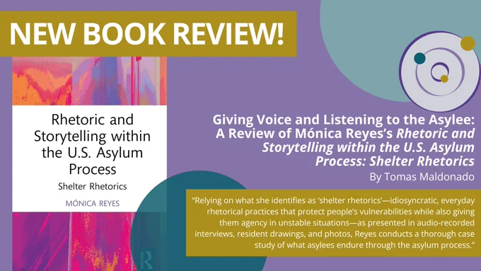 Giving Voice and Listening to the Asylee: A Review of Mónica Reyes’s Rhetoric and Storytelling within the U.S. Asylum Process: Shelter Rhetorics By Tomas Maldonado.  “Relying on what she identifies as ‘shelter rhetorics’—idiosyncratic, everyday rhetorical practices that protect people’s vulnerabilities while also giving them agency in unstable situations—as presented in audio-recorded interviews, resident drawings, and photos, Reyes conducts a thorough case study of what asylees endure through the asylum process.” The book cover is featured, a pink and purple background with the title over a white text box.