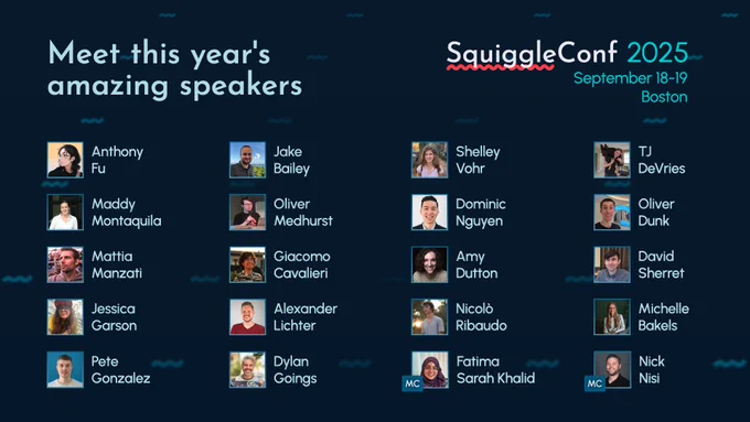 Meet this year's amazing speakers
SquiggleConf 2025
September 18-19 Boston

Anthony Fu

Jake Bailey

Shelley Vohr

TJ DeVries

Maddy Montaquila

Oliver Medhurst

Dominic Nguyen

Oliver Dunk

Mattia Manzati

Giacomo Cavalieri

Amy Dutton

David Sherret

Jessica Garson

Alexander Lichter

Nicolò Ribaudo

Michelle Bakels

Pete Gonzalez

Dylan Goings

(MC) Fatima Sarah Khalid

(MC) Nick Nisi