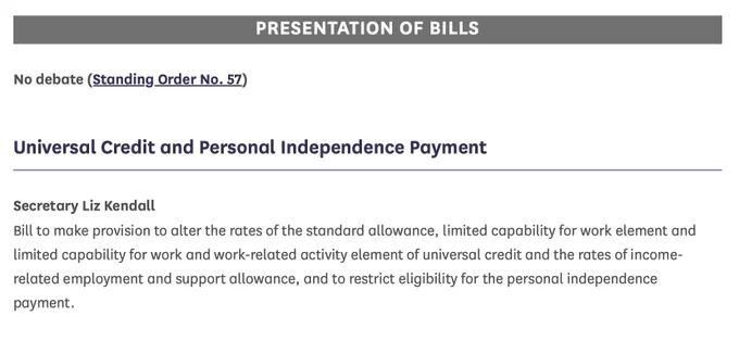 PRESENTATION OF BILLS  
No debate (Standing Order No. 57)  Universal Credit and Personal Independence Payment  
Secretary Liz Kendall Bill to make provision to alter the rates of the standard allowance, limited capability for work element and limited capability for work and work-related activity element of universal credit and the rates of income-related employment and support allowance, and to restrict eligibility for the personal independence payment.
