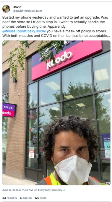 Post including a photo of me in front of a telus/koodo store. 

Text:

Busted my phone yesterday and wanted to get an upgrade. Was near the store so I tried to stop in. I want to actually handle the phones before buying one. Apparently,  @telussupport.bsky.social you have a mask-off policy in stores. With both measles and COVID on the rise that is not acceptable…