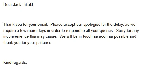 Dear Jack Fifield,

 

Thank you for your email.  Please accept our apologies for the delay, as we require a few more days in order to respond to all your queries.  Sorry for any inconvenience this may cause.  We will be in touch as soon as possible and thank you for your patience.

 

Kind regards,