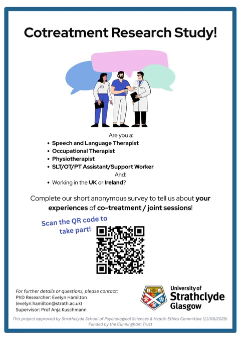 A poster advertising a research questionnaire on cotreatment. 
A cartoon drawing featuring three healthcare professionals speaking to each other is at the top of the poster.
The poster says: Are you a speech and language therapist, occupational therapist, physiotherapist or SLT/OT/PT assistant/support worker; and working in the UK or Ireland? Complete our short anonymous survey to tell us about your experiences of co-treatment/joint sessions. Scan the QR code to take part. For further details or questions, please contact: 
PhD Researcher: Evelyn Hamilton (evelyn.hamilton@strath.ac.uk)
Supervisor: Prof Anja Kuschmann

University of Strathclyde Glasgow 

This project approved by Strathclyde School of Psychological Sciences & Health Ethics Committee (11/06/2025) 
Funded by the Cunningham Trust