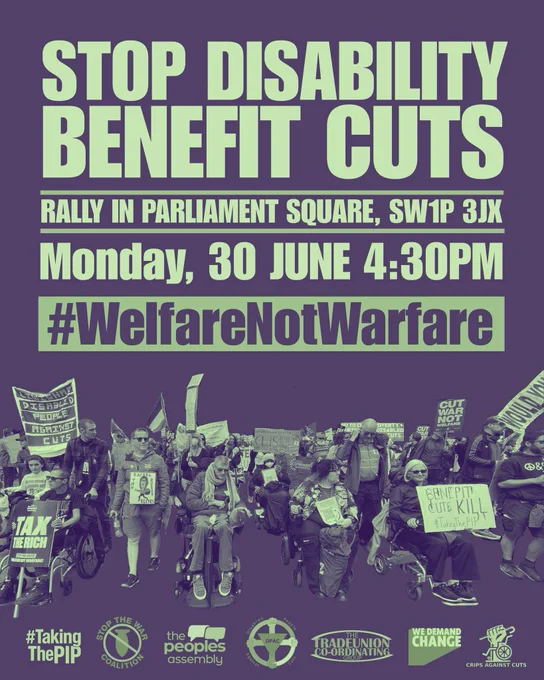 mage is on a dark grey background with light green text it says Stop Disability Benefit Cuts then a line underneath in light green text says rally in parliament square SW1P 3JX then a line underneath 
In lighter green text says Monday 30th June 4.30pm 
Underneath in light green box in grey text says #WelfareNotWarfare 
Image underneath is disabled people on a march with placards 
At the bottom of the graphic are the main supporting organisations logos