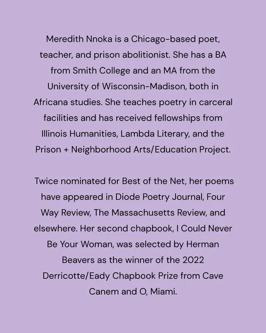 text reads:

Meredith Nnoka is a Chicago-based poet, teacher, and prison abolitionist. She has a BA from Smith College and an MA from the University of Wisconsin-Madison, both in Africana studies. She teaches poetry in carceral facilities and has received fellowships from Illinois Humanities, Lambda Literary, and the Prison   Neighborhood Arts/Education Project.

 Twice nominated for Best of the Net, her poems have appeared in Diode Poetry Journal, Four Way Review, The Massachusetts Review, and elsewhere. Her second chapbook, I Could Never Be Your Woman, was selected by Herman Beavers as the winner of the 2022 Derricotte/Eady Chapbook Prize from Cave Canem and O, Miami.
