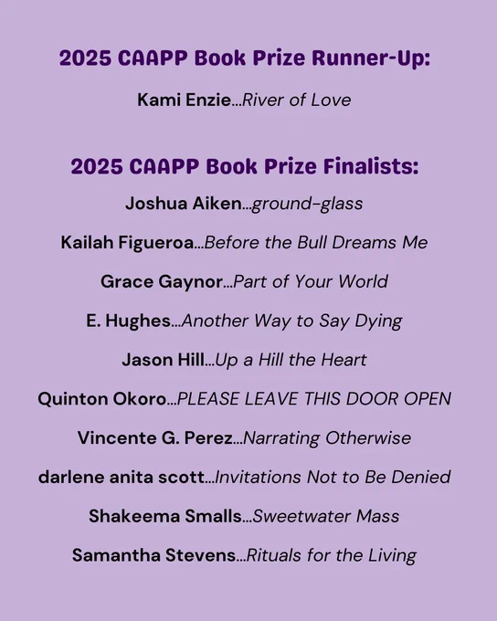 text reads: 2025 CAAPP Book Prize Runner-Up:
Kami Enzie...River of Love

2025 CAAPP Book Prize Finalists:
Joshua Aiken…ground-glass
Kailah Figueroa…Before the Bull Dreams Me
Grace Gaynor…Part of Your World
E. Hughes…Another Way to Say Dying
Jason Hill…Up a Hill the Heart
Quinton Okoro…PLEASE LEAVE THIS DOOR OPEN
Vincente G. Perez…Narrating Otherwise
darlene anita scott…Invitations Not to Be Denied
Shakeema Smalls…Sweetwater Mass
Samantha Stevens…Rituals for the Living