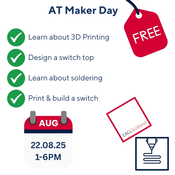 A red hanging price tag with 'free' at the top of graphic with green check mark bullet points with the following text 'AT Maker Day. Learn about 3D Printing; Design a switch top; Learn about soldering; Print and build a switch. At the bottom, a calendar page graphic with 'AUG 22.08.25 1-6PM next to a logo made with a blue square box and a red square box on top at an angle. The CALL Scotland Logo and University of Edinburgh logos are in the boxes along with a graphic of a 3D printer nozzle extruding materials. 