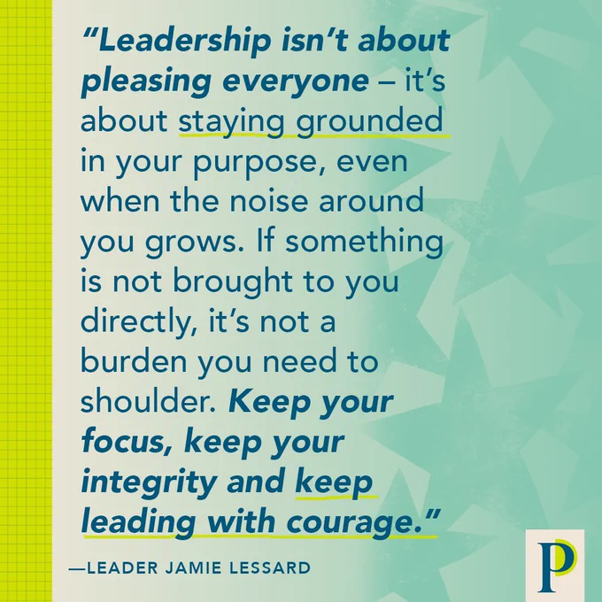 "Leadership isn’t about pleasing everyone – it’s about staying grounded in your purpose, even when the noise around you grows. If something is not brought to you directly, it’s not a burden you need to shoulder. Keep your focus, keep your integrity and keep leading with courage."—Leader Jamie Lessard