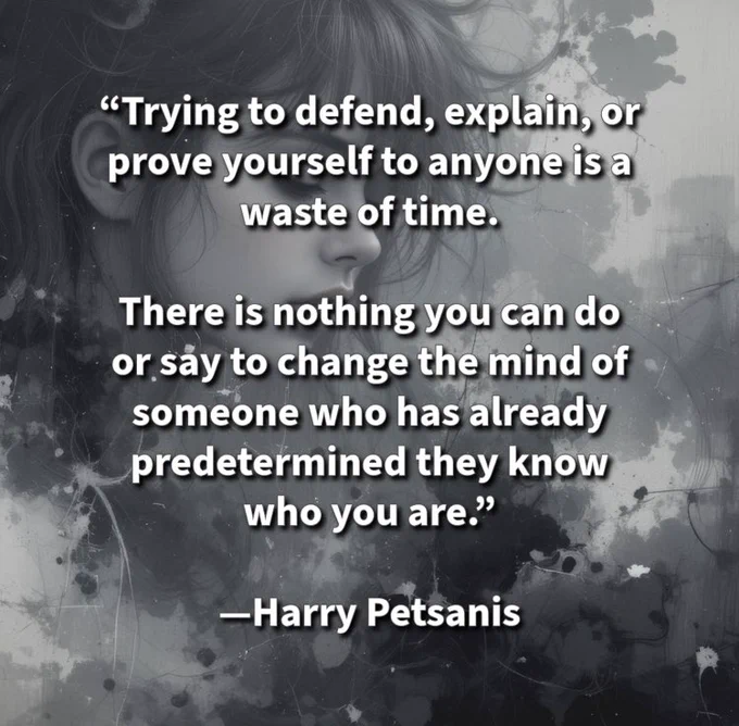 “Trying to defend, explain, or prove yourself to anyone is a waste of time.

There is nothing you can do or say to change the mind of someone who has already predetermined they know who you are.”

—Harry Petsanis

#ProtectYourEnergy
#StopExplaining
#SelfWorthIsEnough
#LetGoOfProving

“Stop Explaining Yourself to People Who’ve Already Judged You” by Harry Petsanis, Accountability Coaching