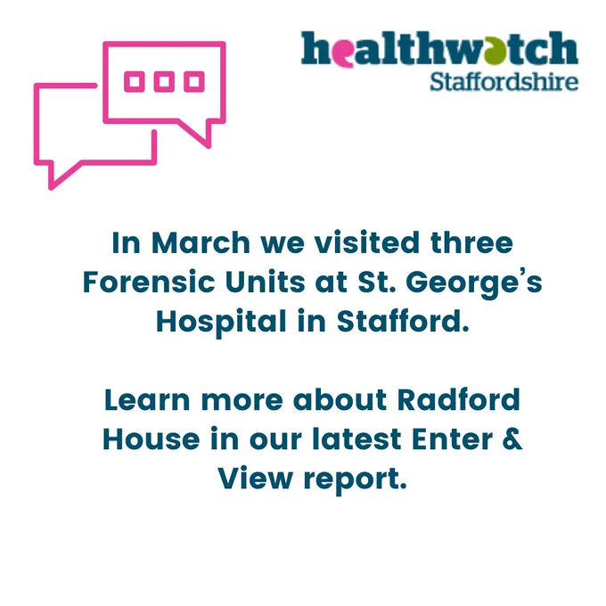 White and pink graphic with Healthwatch Staffordshire logo and pink speech bubbles. Text reads “In March we visited three Forensic Units at St. George’s Hospital in Stafford.  Learn more about Radford House in our latest Enter & View Report.