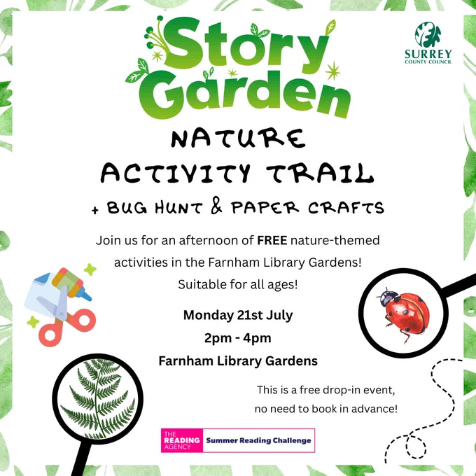 Black text on white background with the Story Garden logo, the Summer Reading Challenge logo and the Surrey County Council logo as well as images a magnifying glass with a ladybird and a magnifying glass with a fern and a graphic of paper, scissors, glue and stars.  

The text reads: 
Story Garden Nature Activity Trail   Bug Hunt & Paper Crafts 
Join us for an afternoon of FREE nature-themed activities in the Farnham Library Gardens! Suitable for all ages!  
Monday 21st July 
2pm - 4pm 
Farnham Library Gardens  
This is a free drop-in event; no need to book in advance! 