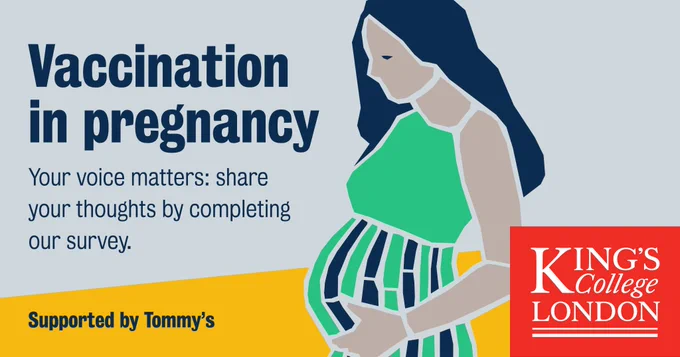Poster with illustration of pregnant person dresses in green. Text reads: Vaccination in pregnancy, your voice matters: share your thoughts by completing our survey. Supported by Tommy's. Logo of King's College London on bottom right.
