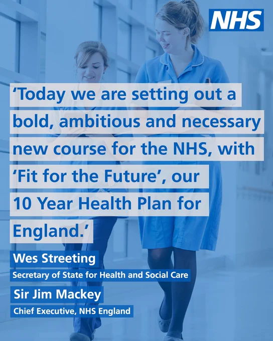 To nurses walk down a corridor, smiling. Text over the image reads;

'Today we are setting out a bold, ambitious and necessary new course for the NHS, with 'Fit for the Future', our 10 Year Health Plan for England.'

Names of those who the quote is from are included;

Wes Streeting, Secretary of State for Health and Social Care

Sir Jim Mackey, Chief Executive, NHS England