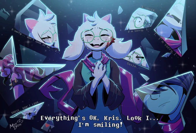 Ralsei, with a blood stained on his cheek, clutching his scarf as he gives a forced smile, crying. "Everything's OK, Kris. Look I... I'm smiling!"

In the background, there's broken mirrors with reflections of scenes that happened recently.