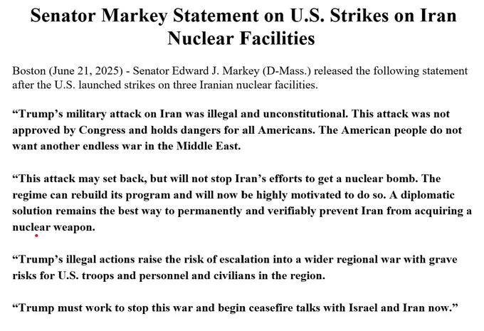 Senator Markey Statement on U.S. Strikes on Iran Nuclear Facilities

Boston (June 21, 2025) - Senator Edward J. Markey (D-Mass.) released the following statement after the U.S. launched strikes on three Iranian nuclear facilities.

"Trump's military attack on Iran was illegal and unconstitutional. This attack was not approved by Congress and holds dangers for all Americans. The American people do not want another endless war in the Middle East.

"This attack may set back, but will not stop Iran's efforts to get a nuclear bomb. The regime can rebuild its program and will now be highly motivated to do so. A diplomatic solution remains the best way to permanently and verifiably prevent Iran from acquiring a nuclear weapon.

"Trump's illegal actions raise the risk of escalation into a wider regional war with grave risks for U.S. troops and personnel and civilians in the region.

"Trump must work to stop this war and begin ceasefire talks with Israel and Iran now."