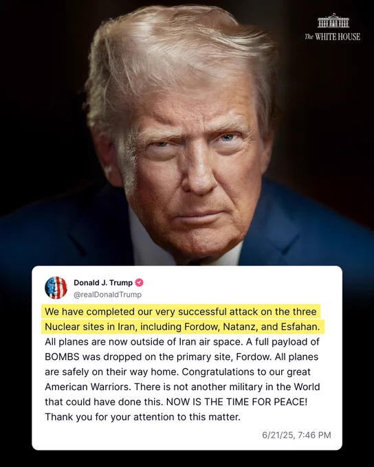 "We have completed our very successful attack on the three Nuclear sites in Iran, including Fordow, Natanz, and Esfahan. All planes are now outside of Iran air space. A full payload of BOMBS was dropped on the primary site, Fordow. All planes are safely on their way home. Congratulations to our great American Warriors. There is not another military in the World that could have done this. NOW IS THE TIME FOR PEACE! Thank you for your attention to this matter." –President Donald J. Trump