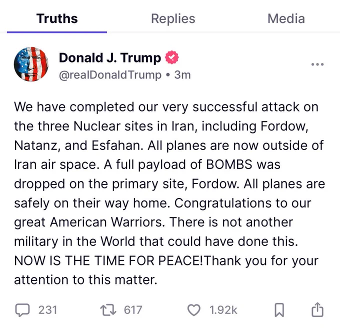 President Trump’s Statement on Truth Social:

“We have completed our very successful attack on the three Nuclear sites in Iran, including Fordow, Natanz, and Esfahan. All planes are now outside of Iran air space. A full payload of BOMBS was dropped on the primary site, Fordow. All planes are safely on their way home. Congratulations to our great American Warriors. There is not another military in the World that could have done this.
NOW IS THE TIME FOR PEACE! Thank you for your attention to this matter.”