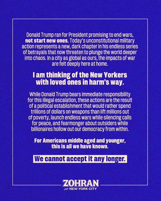 Donald Trump ran for President promising to end wars, not start new ones. Today’s unconstitutional military action represents a new, dark chapter in his endless series of betrayals that now threaten to plunge the world deeper into chaos. In a city as global as ours, the impacts of war are felt deeply here at home. I am thinking of the New Yorkers with loved ones in harm’s way. 

While Donald Trump bears immediate responsibility for this illegal escalation, these actions are the result of a political establishment that would rather spend trillions of dollars on weapons than lift millions out of poverty, launch endless wars while silencing calls for peace, and fearmonger about outsiders while billionaires hollow out our democracy from within. 

For Americans middle aged and younger, this is all we have known. We cannot accept it any longer. 