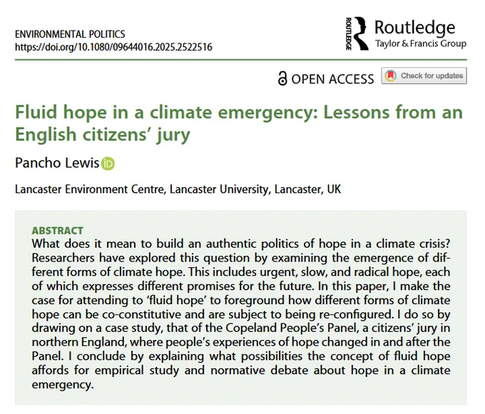 ABSTRACT
What does it mean to build an authentic politics of hope in a climate crisis? Researchers have explored this question by examining the emergence of different forms of climate hope. This includes urgent, slow, and radical hope, each of which expresses different promises for the future. In this paper, I make the case for attending to ‘fluid hope’ to foreground how different forms of climate hope can be co-constitutive and are subject to being re-configured. I do so by drawing on a case study, that of the Copeland People’s Panel, a citizens’ jury in northern England, where people’s experiences of hope changed in and after the Panel. I conclude by explaining what possibilities the concept of fluid hope affords for empirical study and normative debate about hope in a climate emergency.