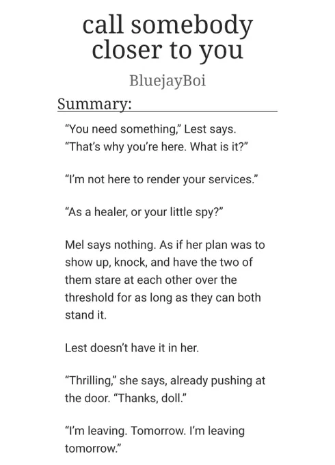 screenshot of a fic title and summary from AO3. fic is "call somebody closer to you" by BluejayBoi. summary reads:

“You need something,” Lest says. “That’s why you’re here. What is it?”

“I’m not here to render your services.”

“As a healer, or your little spy?”

Mel says nothing. As if her plan was to show up, knock, and have the two of them stare at each other over the threshold for as long as they can both stand it.

Lest doesn’t have it in her.

“Thrilling,” she says, already pushing at the door. “Thanks, doll.”

“I’m leaving. Tomorrow. I’m leaving tomorrow.”
