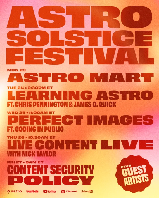 Astro Solstice Festival poster

Mon 23: Astro Mart
Tue 24 • 2:30pm ET: Learning Astro ft. Chris Pennington & James Q. Quick
Wed 25 • 11:00am ET: Perfect Images  ft. Coding in Public
Thu 26 • 10:30am ET Live Content Live  with Nick Taylor
Fri 27 • 9am ET: Content security Policy
Plus Guest artists