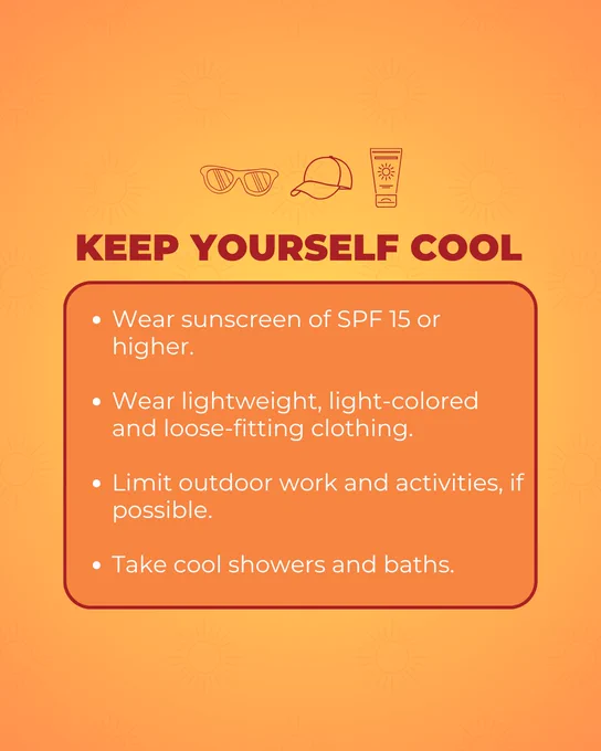 Keep Yourself Cool:
Wear sunscreen of SPF 15 or higher.

Wear lightweight, light-colored and loose-fitting clothing.

Limit outdoor work and activities, if possible.

Take cool showers and baths.