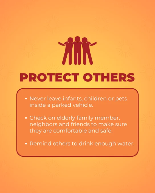 Protect Others:
Never leave infants, children or pets inside a parked vehicle.

Check on elderly family member, neighbors and friends to make sure they are comfortable and safe.

Remind others to drink enough water.