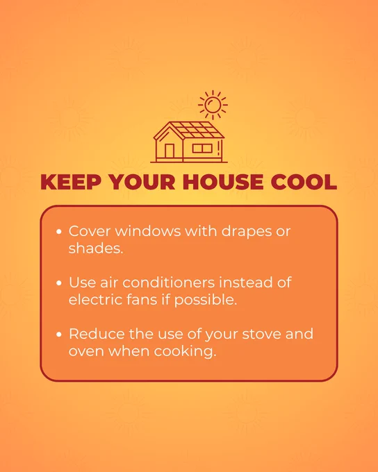 Keep Your House Cool:
Cover windows with drapes or shades.
 
Use air conditioners instead of electric fans if possible.

Reduce the use of your stove and oven when cooking.