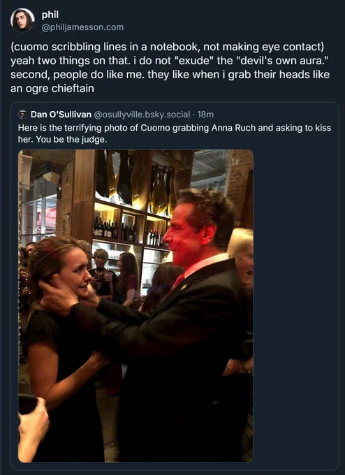 post from bsky:

(cuomo scribbling lines in a notebook, not making eye contact) yeah two things on that. i do not "exude" the "devil's own aura." second, people do like me. they like when i grab their heads like an ogre chieftain

quoted post:
Dan O'Sullivan @osullyville.bsky.social
Here is the terrifying photo of Cuomo grabbing Anna Ruch and asking to kiss her. You be the judge.
(photo of Andrew Cuomo, face entirely enshrouded in red light, clutching at Anna Ruch's head with both hands and appearing to bite his lip. her face appears distraught)