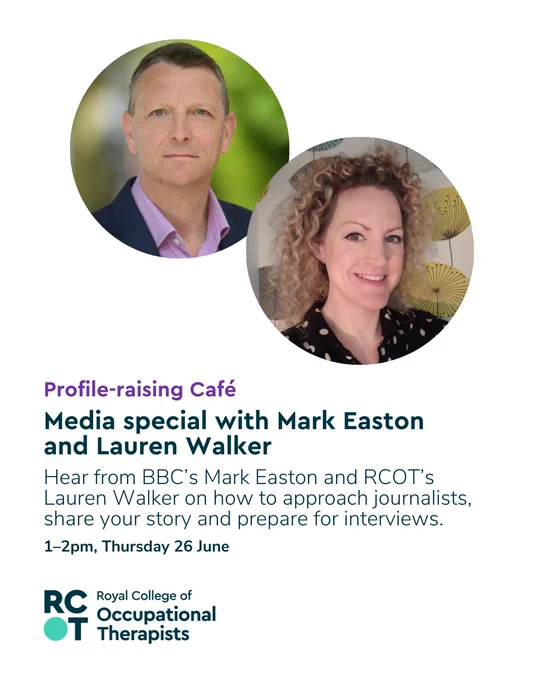 Profile-raising Café
“Media special with Mark Easton and Lauren Walker – Hear from BBC’s Mark Easton and RCOT’s Lauren Walker on how to approach journalists, share your story and prepare for interviews. 1–2pm, Thursday 26 June.”

The image features two headshots: Mark Easton, wearing a suit jacket and pink shirt, in front of a green outdoor background, and Lauren Walker, smiling with curly blonde hair, in front of a patterned wall. The Royal College of Occupational Therapists logo is displayed at the bottom.