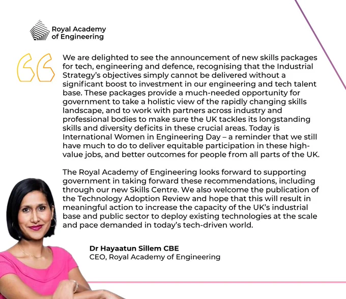 A headshot of Dr Hayaatun Sillem CBE with the quote: “We are delighted to see the announcement of new skills packages for tech, engineering and defence, recognising that the Industrial Strategy’s objectives simply cannot be delivered without a significant boost to investment in our engineering and tech talent base. These packages provide a much-needed opportunity for government to take a holistic view of the rapidly changing skills landscape, and to work with partners across industry and professional bodies to make sure the UK tackles its longstanding skills and diversity deficits in these crucial areas. “The Royal Academy of Engineering looks forward to supporting government in taking forward these recommendations, including through our new Skills Centre."