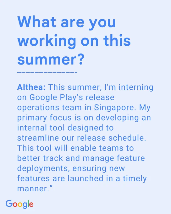 What are you working on this summer? Althea: This summer, I'm interning on Google Play’s release operations team in Singapore. My primary focus is on developing an internal tool designed to streamline our release schedule. This tool will enable teams to better track and manage feature deployments, ensuring new features are launched in a timely manner.”