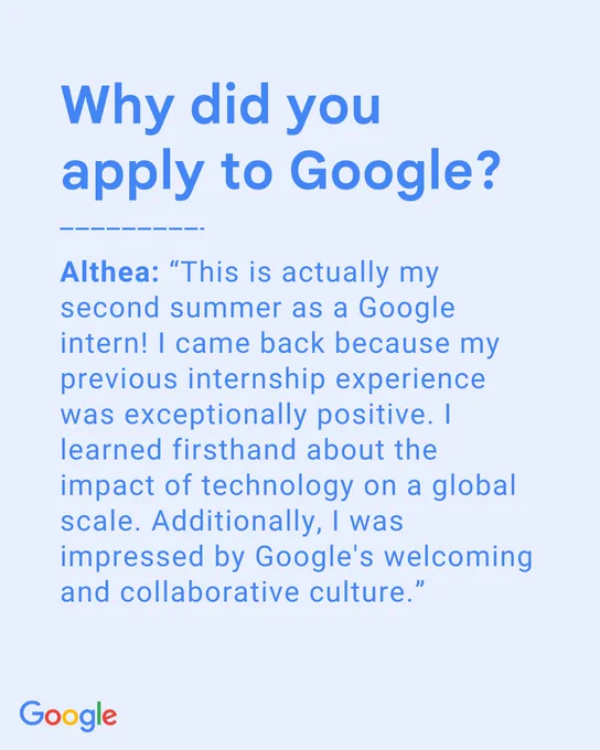 Why did you apply to Google? Althea: “This is actually my second summer as a Google intern! I came back because my previous internship experience was exceptionally positive. I learned firsthand about the impact of technology on a global scale. Additionally, I was impressed by Google's welcoming and collaborative culture.”