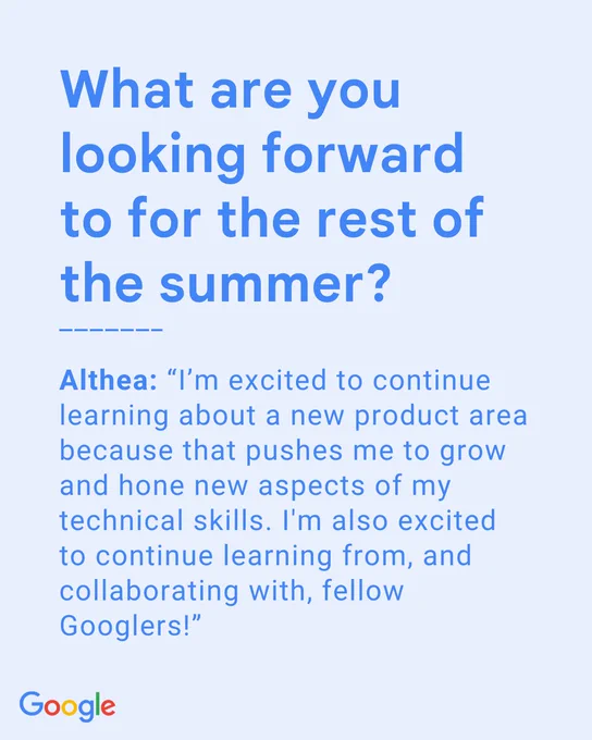 What are you looking forward to for the rest of the summer? Althea: “I’m excited to continue learning about a new product area because that pushes me to grow and hone new aspects of my technical skills. I'm also excited to continue learning from, and collaborating with, fellow Googlers!”