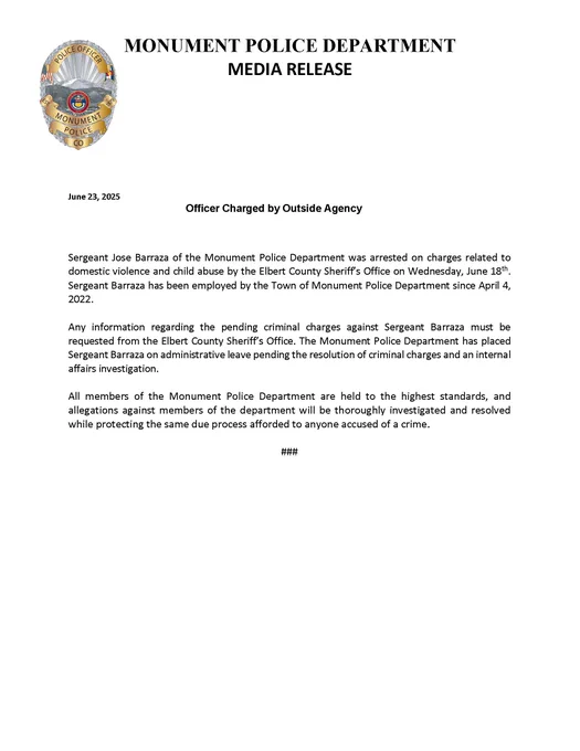 Sergeant Jose Barraza of the Monument Police Department was arrested on charges related to domestic violence and child abuse by the Elbert County Sheriff’s Office on Wednesday, June 18th. Sergeant Barraza has been employed by the Town of Monument Police Department since April 4, 2022.
Any information regarding the pending criminal charges against Sergeant Barraza must be requested from the Elbert County Sheriff’s Office. The Monument Police Department has placed Sergeant Barraza on administrative leave pending the resolution of criminal charges and an internal affairs investigation.
All members of the Monument Police Department are held to the highest standards, and allegations against members of the department will be thoroughly investigated and resolved while protecting the same due process afforded to anyone accused of a crime.