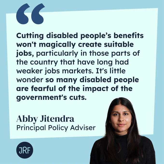 "Cutting disabled people's benefits won't magically create suitable jobs, particularly in those parts of the country that have long had weaker jobs markets. It's little wonder so many disable people are fearful of the impact of the government's cuts" - Abby Jitendra, Principal Policy Adviser