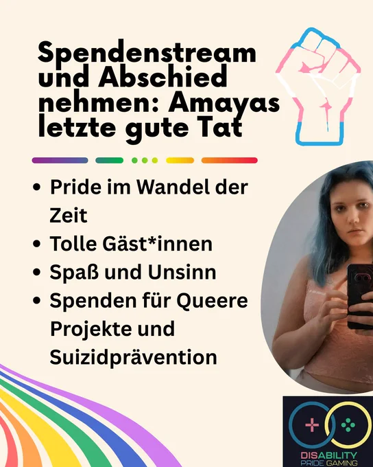 Überschrift Spendenstream und Abschied nehmen: Amayas letzte gute Tat. Darunter unter einer bunten Linie mit lücken: als Stichpunkte: 1. Pride im Wandel der Zeit, 2. Tolle Gäste und Gästinnen, 3. Spaß und Unsinn, 4. SPenden für Queere Projekte und Suizidprävention, alles auf einem Weiß-gedimmten Hintergrund. Oben rechts ist eine Zeichnung einer Faust im Muster der Transflagge, darunter ein Foto von Amaya, darunter wiederum das Disability Pride Gaming Logo. Unten links sind bunte streifen in den Farben des Regenbogens.