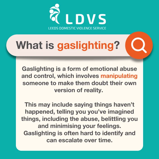 What is gaslighting? Gaslighting is a form of emotional abuse and control, which involves manipulating someone to make them doubt their own version of reality. This may include saying things haven't happened, telling you you've imagined things, including the abuse, belittling you and minimising your feelings. Gaslighting is often hard to identify and can escalate over time.