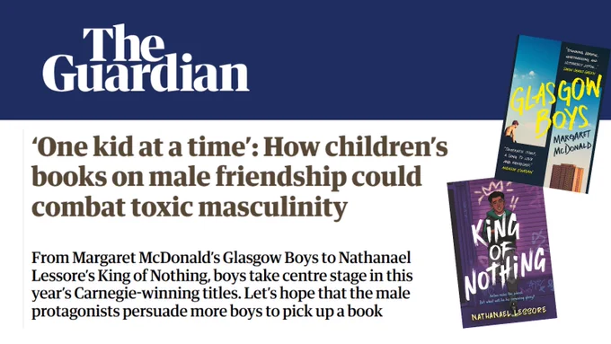 Text from The Guardian reads '‘One kid at a time’: How children’s books on male friendship could combat toxic masculinity
From Margaret McDonald’s Glasgow Boys to Nathanael Lessore’s King of Nothing, boys take centre stage in this year’s Carnegie-winning titles. Let’s hope that the male protagonists persuade more boys to pick up a book'
