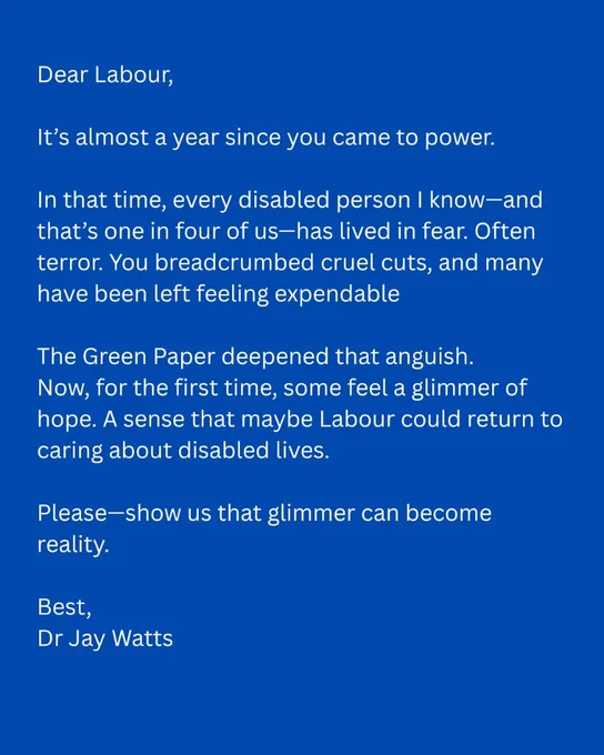 Alt text:

A digital image with a royal blue background and white text styled as an open letter. It reads:

“Dear Labour,

It’s almost a year since you came to power.

In that time, every disabled person I know—and that’s one in four of us—has lived in fear. Often terror. You breadcrumbed cruel cuts, and many have been left feeling expendable.

The Green Paper deepened that anguish.
Now, for the first time, some feel a glimmer of hope. A sense that maybe Labour could return to caring about disabled lives.

Please—show us that glimmer can become reality.

Best,
Dr Jay Watts”