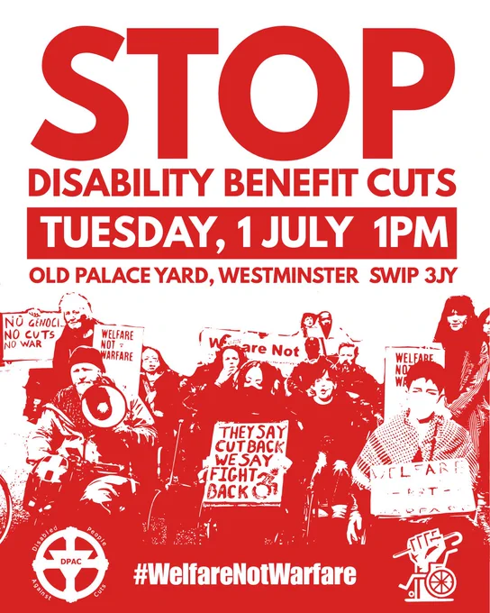 Image is on a white and red background 
In red text Stop Disability Benefit Cuts 
In a red box in white text it says Tuesday 1st July 1pm 
Old Palace Yard Westminster London SW1P 3JY 

Then it has logo of DPAC and Crips Against Cuts #WelfareNotWarfare