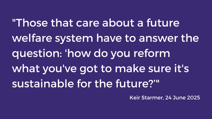 White text on blue background which says: 

"Those that care about a future welfare system have to answer the question: 'how do you reform what you've got to make sure it's sustainable for the future?’"

Keir Starmer, 24 June 2025