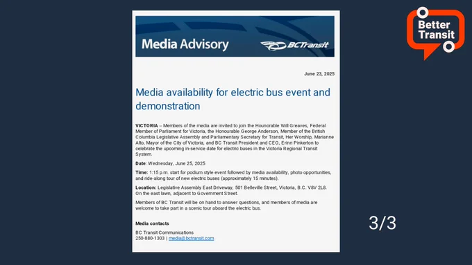 Original media advisory from BC Transit. Text reads: Media Advisory
PECTransit
June 23, 2025
Media availability for electric bus event and demonstration
VICTORIA - Members of the media are invited to join the Honorable Will Greaves, Federal Member of Parliament for Victoria, the Honourable George Anderson, Member of the British Columbia Legislative Assembly and Parliamentary Secretary for Transit, Her Worship, Marianne Alto, Mayor of the City of Victoria, and BC Transit President and CEO, Erinn Pinkerton to celebrate the upcoming in-service date for electric buses in the Victoria Regional Transit System.
Date: Wednesday, June 25, 2025
Time: 1:15 p.m. start for podium style event followed by media availability, photo opportunities, and ride-along tour of new electric buses (approximately 15 minutes).
Location: Legislative Assembly East Driveway, 501 Belleville Street, Victoria, B.C. V8V 2L8.
On the east lawn, adjacent to Government Street. [...] Character limit hit. (3/3)