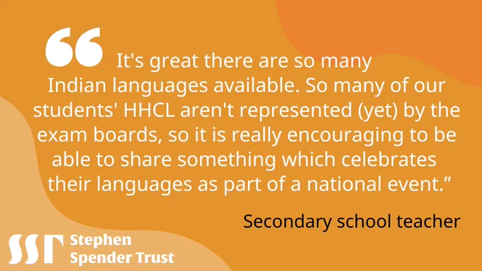 Yellow background. White bubble speech marks top left. Image text reads "It's great there are so many Indian languages available. So many of our students' HHCL aren't represented (yet) by the exam boards, so it is really encouraging to be able to share something which celebrates their languages as part of a national event."
-	Secondary school teacher
Stephen Spender Trust logo bottom left. 
