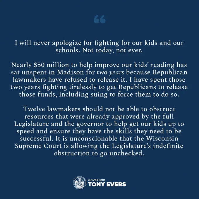 “I will never apologize for fighting for our kids and our schools. Not today, not ever. 

“Nearly $50 million to help improve our kids’ reading has sat unspent in Madison for two years because Republican lawmakers have refused to release it. I have spent those two years fighting tirelessly to get Republicans to release those funds, including suing to force them to do so.  

“Twelve lawmakers should not be able to obstruct resources that were already approved by the full Legislature and the governor to help get our kids up to speed and ensure they have the skills they need to be successful. It is unconscionable that the Wisconsin Supreme Court is allowing the Legislature’s indefinite obstruction to go unchecked. 