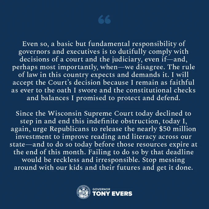 “Even so, a basic but fundamental responsibility of governors and executives is to dutifully comply with decisions of a court and the judiciary, even if—and, perhaps most importantly, when—we disagree. The rule of law in this country expects and demands it. I will accept the Court’s decision because I remain as faithful as ever to the oath I swore and the constitutional checks and balances I promised to protect and defend.

“Since the Wisconsin Supreme Court today declined to step in and end this indefinite obstruction, today I, again, urge Republicans to release the nearly $50 million investment to improve reading and literacy across our state—and to do so today before those resources expire at the end of this month. Failing to do so by that deadline would be reckless and irresponsible. Stop messing around with our kids and their futures and get it done.”